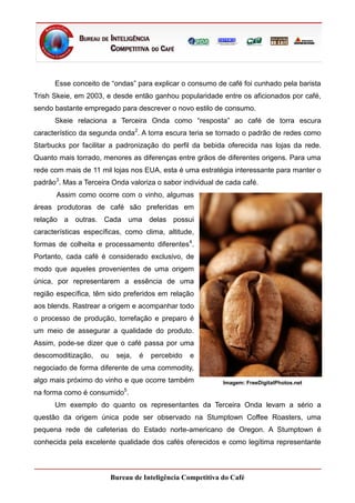 Esse conceito de “ondas” para explicar o consumo de café foi cunhado pela barista
Trish Skeie, em 2003, e desde então ganhou popularidade entre os aficionados por café,
sendo bastante empregado para descrever o novo estilo de consumo.
      Skeie relaciona a Terceira Onda como “resposta” ao café de torra escura
característico da segunda onda2. A torra escura teria se tornado o padrão de redes como
Starbucks por facilitar a padronização do perfil da bebida oferecida nas lojas da rede.
Quanto mais torrado, menores as diferenças entre grãos de diferentes origens. Para uma
rede com mais de 11 mil lojas nos EUA, esta é uma estratégia interessante para manter o
padrão3. Mas a Terceira Onda valoriza o sabor individual de cada café.
       Assim como ocorre com o vinho, algumas
áreas produtoras de café são preferidas em
relação a outras. Cada uma delas possui
características específicas, como clima, altitude,
formas de colheita e processamento diferentes4.
Portanto, cada café é considerado exclusivo, de
modo que aqueles provenientes de uma origem
única, por representarem a essência de uma
região específica, têm sido preferidos em relação
aos blends. Rastrear a origem e acompanhar todo
o processo de produção, torrefação e preparo é
um meio de assegurar a qualidade do produto.
Assim, pode-se dizer que o café passa por uma
descomoditização,   ou    seja,   é   percebido   e
negociado de forma diferente de uma commodity,
algo mais próximo do vinho e que ocorre também              Imagem: FreeDigitalPhotos.net
                             5
na forma como é consumido .
      Um exemplo do quanto os representantes da Terceira Onda levam a sério a
questão da origem única pode ser observado na Stumptown Coffee Roasters, uma
pequena rede de cafeterias do Estado norte-americano de Oregon. A Stumptown é
conhecida pela excelente qualidade dos cafés oferecidos e como legítima representante



                         Bureau de Inteligência Competitiva do Café
 