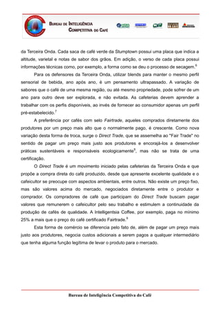 da Terceira Onda. Cada saca de café verde da Stumptown possui uma placa que indica a
altitude, varietal e notas de sabor dos grãos. Em adição, o verso de cada placa possui
informações técnicas como, por exemplo, a forma como se deu o processo de secagem.6
       Para os defensores da Terceira Onda, utilizar blends para manter o mesmo perfil
sensorial de bebida, ano após ano, é um pensamento ultrapassado. A variação de
sabores que o café de uma mesma região, ou até mesmo propriedade, pode sofrer de um
ano para outro deve ser explorada, e não evitada. As cafeterias devem aprender a
trabalhar com os perfis disponíveis, ao invés de fornecer ao consumidor apenas um perfil
pré-estabelecido.7
       A preferência por cafés com selo Fairtrade, aqueles comprados diretamente dos
produtores por um preço mais alto que o normalmente pago, é crescente. Como nova
variação desta forma de troca, surge o Direct Trade, que se assemelha ao "Fair Trade" no
sentido de pagar um preço mais justo aos produtores e encorajá-los a desenvolver
práticas sustentáveis e responsáveis ecologicamente 8, mas não se trata de uma
certificação.
       O Direct Trade é um movimento iniciado pelas cafeterias da Terceira Onda e que
propõe a compra direta do café produzido, desde que apresente excelente qualidade e o
cafeicultor se preocupe com aspectos ambientais, entre outros. Não existe um preço fixo,
mas são valores acima do mercado, negociados diretamente entre o produtor e
comprador. Os compradores de café que participam do Direct Trade buscam pagar
valores que remunerem o cafeicultor pelo seu trabalho e estimulem a continuidade da
produção de cafés de qualidade. A Intelligentsia Coffee, por exemplo, paga no mínimo
25% a mais que o preço do café certificado Fairtrade.9
       Esta forma de comércio se diferencia pelo fato de, além de pagar um preço mais
justo aos produtores, negocia custos adicionais a serem pagos a qualquer intermediário
que tenha alguma função legítima de levar o produto para o mercado.




                       Bureau de Inteligência Competitiva do Café
 