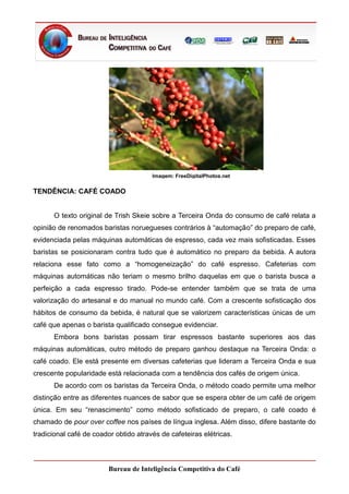 Imagem: FreeDigitalPhotos.net


TENDÊNCIA: CAFÉ COADO


      O texto original de Trish Skeie sobre a Terceira Onda do consumo de café relata a
opinião de renomados baristas noruegueses contrários à “automação” do preparo de café,
evidenciada pelas máquinas automáticas de espresso, cada vez mais sofisticadas. Esses
baristas se posicionaram contra tudo que é automático no preparo da bebida. A autora
relaciona esse fato como a “homogeneização” do café espresso. Cafeterias com
máquinas automáticas não teriam o mesmo brilho daquelas em que o barista busca a
perfeição a cada espresso tirado. Pode-se entender também que se trata de uma
valorização do artesanal e do manual no mundo café. Com a crescente sofisticação dos
hábitos de consumo da bebida, é natural que se valorizem características únicas de um
café que apenas o barista qualificado consegue evidenciar.
      Embora bons baristas possam tirar espressos bastante superiores aos das
máquinas automáticas, outro método de preparo ganhou destaque na Terceira Onda: o
café coado. Ele está presente em diversas cafeterias que lideram a Terceira Onda e sua
crescente popularidade está relacionada com a tendência dos cafés de origem única.
      De acordo com os baristas da Terceira Onda, o método coado permite uma melhor
distinção entre as diferentes nuances de sabor que se espera obter de um café de origem
única. Em seu “renascimento” como método sofisticado de preparo, o café coado é
chamado de pour over coffee nos países de língua inglesa. Além disso, difere bastante do
tradicional café de coador obtido através de cafeteiras elétricas.



                        Bureau de Inteligência Competitiva do Café
 