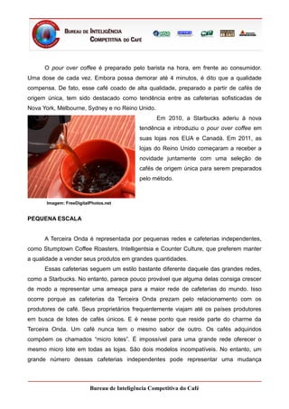 O pour over coffee é preparado pelo barista na hora, em frente ao consumidor.
Uma dose de cada vez. Embora possa demorar até 4 minutos, é dito que a qualidade
compensa. De fato, esse café coado de alta qualidade, preparado a partir de cafés de
origem única, tem sido destacado como tendência entre as cafeterias sofisticadas de
Nova York, Melbourne, Sydney e no Reino Unido.
                                                   Em 2010, a Starbucks aderiu à nova
                                             tendência e introduziu o pour over coffee em
                                             suas lojas nos EUA e Canadá. Em 2011, as
                                             lojas do Reino Unido começaram a receber a
                                             novidade juntamente com uma seleção de
                                             cafés de origem única para serem preparados
                                             pelo método.



       Imagem: FreeDigitalPhotos.net


PEQUENA ESCALA


      A Terceira Onda é representada por pequenas redes e cafeterias independentes,
como Stumptown Coffee Roasters, Intelligentsia e Counter Culture, que preferem manter
a qualidade a vender seus produtos em grandes quantidades.
      Essas cafeterias seguem um estilo bastante diferente daquele das grandes redes,
como a Starbucks. No entanto, parece pouco provável que alguma delas consiga crescer
de modo a representar uma ameaça para a maior rede de cafeterias do mundo. Isso
ocorre porque as cafeterias da Terceira Onda prezam pelo relacionamento com os
produtores de café. Seus proprietários frequentemente viajam até os países produtores
em busca de lotes de cafés únicos. E é nesse ponto que reside parte do charme da
Terceira Onda. Um café nunca tem o mesmo sabor de outro. Os cafés adquiridos
compõem os chamados “micro lotes”. É impossível para uma grande rede oferecer o
mesmo micro lote em todas as lojas. São dois modelos incompatíveis. No entanto, um
grande número dessas cafeterias independentes pode representar uma mudança



                          Bureau de Inteligência Competitiva do Café
 