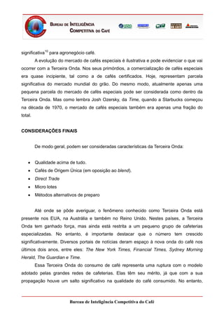 significativa10 para agronegócio café.
         A evolução do mercado de cafés especiais é ilustrativa e pode evidenciar o que vai
ocorrer com a Terceira Onda. Nos seus primórdios, a comercialização de cafés especiais
era quase incipiente, tal como a de cafés certificados. Hoje, representam parcela
significativa do mercado mundial do grão. Do mesmo modo, atualmente apenas uma
pequena parcela do mercado de cafés especiais pode ser considerada como dentro da
Terceira Onda. Mas como lembra Josh Ozersky, da Time, quando a Starbucks começou
na década de 1970, o mercado de cafés especiais também era apenas uma fração do
total.


CONSIDERAÇÕES FINAIS


         De modo geral, podem ser consideradas características da Terceira Onda:


         Qualidade acima de tudo.
         Cafés de Origem Única (em oposição ao blend).
         Direct Trade
         Micro lotes
         Métodos alternativos de preparo


         Até onde se pôde averiguar, o fenômeno conhecido como Terceira Onda está
presente nos EUA, na Austrália e também no Reino Unido. Nestes países, a Terceira
Onda tem ganhado força, mas ainda está restrita a um pequeno grupo de cafeterias
especializadas. No entanto, é importante destacar que o número tem crescido
significativamente. Diversos portais de notícias deram espaço à nova onda do café nos
últimos dois anos, entre eles: The New York Times, Financial Times, Sydney Morning
Herald, The Guardian e Time.
         Essa Terceira Onda do consumo de café representa uma ruptura com o modelo
adotado pelas grandes redes de cafeterias. Elas têm seu mérito, já que com a sua
propagação houve um salto significativo na qualidade do café consumido. No entanto,



                          Bureau de Inteligência Competitiva do Café
 