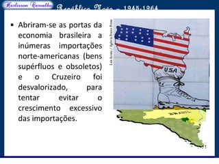 O maior conflito da história
República Nova – 1945-1964
• Abriram-se as portas da
economia brasileira a
inúmeras importações
norte-americanas (bens
supérfluos e obsoletos)
e o Cruzeiro foi
desvalorizado, para
tentar evitar o
crescimento excessivo
das importações.
 