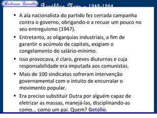 O maior conflito da história
República Nova – 1945-1964
• A ala nacionalista do partido fez cerrada campanha
contra o governo, obrigando-o a recuar um pouco no
seu entreguismo (1947).
• Entretanto, as oligarquias industriais, a fim de
garantir o acúmulo de capitais, exigiam o
congelamento do salário-mínimo.
• Isso provocava, é claro, greves diuturnas e cuja
responsabilidade era imputada aos comunistas.
• Mais de 100 sindicatos sofreram intervenção
governamental com o intuito de encurralar o
movimento popular.
• Era preciso substituir Dutra por alguém capaz de
eletrizar as massas, manejá-las, disciplinando-as
como... como um pai. Quem? Getúlio.
 