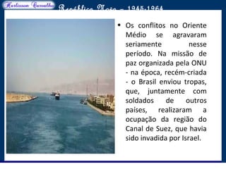 O maior conflito da história
República Nova – 1945-1964
• Os conflitos no Oriente
Médio se agravaram
seriamente nesse
período. Na missão de
paz organizada pela ONU
- na época, recém-criada
- o Brasil enviou tropas,
que, juntamente com
soldados de outros
países, realizaram a
ocupação da região do
Canal de Suez, que havia
sido invadida por Israel.
 