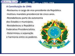 O maior conflito da história
República Nova – 1945-1964
A Constituição de 1946:
-Restaurou o cargo de vice-presidente da República.
-Instituiu mandato presidencial de cinco anos.
-Restabeleceu parte da autonomia
dos Estados e municípios.
-Restabeleceu a República
Federativa Presidencialista.
-Determinou a separação
e harmonia entre os poderes.
 