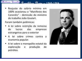O maior conflito da história
República Nova – 1945-1964
• Reajuste do salário mínimo em
100% ocasionou o "Manifesto dos
Coronéis" - demissão do ministro
do trabalho João Goulart.
Foram também polêmicas:
• A lei sobre restrição da remessa
de lucros das empresas
estrangeiras para o exterior
• A lei sobre crimes contra a
economia popular.
• A lei sobre o monopólio estatal da
exploração e produção de
petróleo.
 