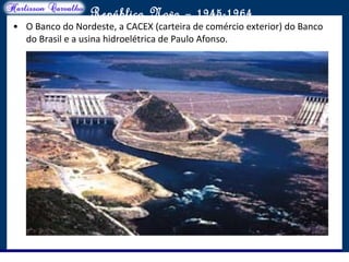 O maior conflito da história
República Nova – 1945-1964
• O Banco do Nordeste, a CACEX (carteira de comércio exterior) do Banco
do Brasil e a usina hidroelétrica de Paulo Afonso.
 