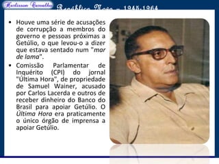 O maior conflito da história
República Nova – 1945-1964
• Houve uma série de acusações
de corrupção a membros do
governo e pessoas próximas a
Getúlio, o que levou-o a dizer
que estava sentado num "mar
de lama".
• Comissão Parlamentar de
Inquérito (CPI) do jornal
"Última Hora", de propriedade
de Samuel Wainer, acusado
por Carlos Lacerda e outros de
receber dinheiro do Banco do
Brasil para apoiar Getúlio. O
Última Hora era praticamente
o único órgão de imprensa a
apoiar Getúlio.
 