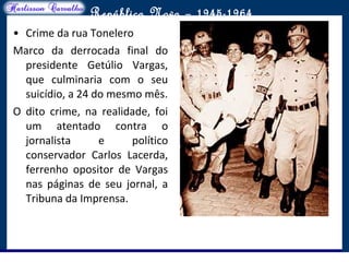 O maior conflito da história
República Nova – 1945-1964
• Crime da rua Tonelero
Marco da derrocada final do
presidente Getúlio Vargas,
que culminaria com o seu
suicídio, a 24 do mesmo mês.
O dito crime, na realidade, foi
um atentado contra o
jornalista e político
conservador Carlos Lacerda,
ferrenho opositor de Vargas
nas páginas de seu jornal, a
Tribuna da Imprensa.
 