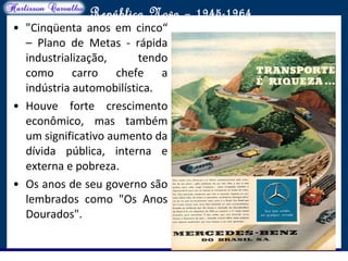 O maior conflito da história
República Nova – 1945-1964
• "Cinqüenta anos em cinco“
– Plano de Metas - rápida
industrialização, tendo
como carro chefe a
indústria automobilística.
• Houve forte crescimento
econômico, mas também
um significativo aumento da
dívida pública, interna e
externa e pobreza.
• Os anos de seu governo são
lembrados como "Os Anos
Dourados".
 