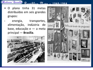 O maior conflito da história
República Nova – 1945-1964
• O plano tinha 31 metas
distribuídas em seis grandes
grupos:
- energia, transportes,
alimentação, indústria de
base, educação e — a meta
principal — Brasília.
 