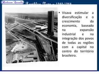 O maior conflito da história
República Nova – 1945-1964
• Visava estimular a
diversificação e o
crescimento da
economia, baseado
na expansão
industrial e na
integração dos povos
de todas as regiões
com a capital no
centro do território
brasileiro.
 