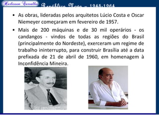 O maior conflito da história
República Nova – 1945-1964
• As obras, lideradas pelos arquitetos Lúcio Costa e Oscar
Niemeyer começaram em fevereiro de 1957.
• Mais de 200 máquinas e de 30 mil operários - os
candangos - vindos de todas as regiões do Brasil
(principalmente do Nordeste), exerceram um regime de
trabalho ininterrupto, para construir Brasília até a data
prefixada de 21 de abril de 1960, em homenagem à
Inconfidência Mineira.
 