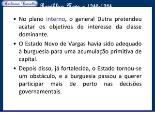 O maior conflito da história
República Nova – 1945-1964
• No plano interno, o general Dutra pretendeu
acatar os objetivos de interesse da classe
dominante.
• O Estado Novo de Vargas havia sido adequado
à burguesia para uma acumulação primitiva de
capital.
• Depois disso, já fortalecida, o Estado tornou-se
um obstáculo, e a burguesia passou a querer
participar mais de perto nas decisões
governamentais.
 