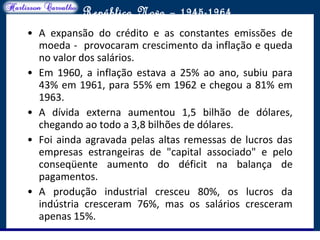 O maior conflito da história
República Nova – 1945-1964
• A expansão do crédito e as constantes emissões de
moeda - provocaram crescimento da inflação e queda
no valor dos salários.
• Em 1960, a inflação estava a 25% ao ano, subiu para
43% em 1961, para 55% em 1962 e chegou a 81% em
1963.
• A dívida externa aumentou 1,5 bilhão de dólares,
chegando ao todo a 3,8 bilhões de dólares.
• Foi ainda agravada pelas altas remessas de lucros das
empresas estrangeiras de "capital associado" e pelo
conseqüente aumento do déficit na balança de
pagamentos.
• A produção industrial cresceu 80%, os lucros da
indústria cresceram 76%, mas os salários cresceram
apenas 15%.
 