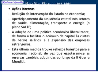 O maior conflito da história
República Nova – 1945-1964
• Ações Internas
- Redução da intervenção do Estado na economia;
- Aperfeiçoamento da assistência estatal nos setores
de saúde, alimentação, transporte e energia (o
plano SALTE;
- A adoção de uma política econômica liberalizante,
de forma a facilitar o acúmulo de capital às custas
de baixos salários, e a expansão das empresas
estrangeiras.
- Esta última medida trouxe reflexos funestos para a
economia nacional, de vez que esgotaram-se as
reservas cambiais adquiridas ao longo da II Guerra
Mundial.
 
