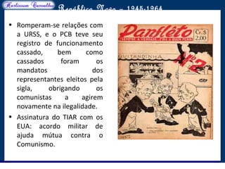 O maior conflito da história
República Nova – 1945-1964
• Romperam-se relações com
a URSS, e o PCB teve seu
registro de funcionamento
cassado, bem como
cassados foram os
mandatos dos
representantes eleitos pela
sigla, obrigando os
comunistas a agirem
novamente na ilegalidade.
• Assinatura do TIAR com os
EUA: acordo militar de
ajuda mútua contra o
Comunismo.
 