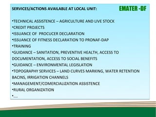 SERVICES/ACTIONS AVAILABLE AT LOCAL UNIT:        EMATER -DF
•TECHNICAL ASSISTENCE – AGRICULTURE AND LIVE STOCK
•CREDIT PROJECTS
•ISSUANCE OF PROCUCER DECLARATION
•ISSUANCE OF FITNESS DECLARATION TO PRONAF-DAP
•TRAINING
•GUIDANCE – SANITATION, PREVENTIVE HEALTH, ACCESS TO
DOCUMENTATION, ACCESS TO SOCIAL BENEFITS
•GUIDANCE – ENVIRONMENTAL LEGISLATION
•TOPOGRAPHY SERVICES – LAND CURVES MARKING, WATER RETENTION
BACINS, IRRIGATION CHANNELS
•MANAGEMENT/COMERCIALIZATION ASSISTENCE
•RURAL ORGANIZATION
•....
 