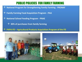 PUBLIC POLICIES FOR FAMILY FARMING
 National Program for Strengthening Family Farming - PRONAF

 Family Farming Food Acquisition Program - PAA

 National School Feeding Program - PNAE

     30% of purchases from family farming

 PAPA-FD – Agricultural Products Acquisition Program of the FD
 