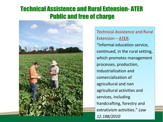 Technical Assistence and Rural Extension- ATER
           Public and free of charge

                            Technical Assistence and Rural
                            Extension – ATER:
                            “Informal education service,
                            continued, in the rural setting,
                            which promotes management
                            processes, production,
                            industrialization and
                            comercialization of
                            agricultural and non
                            agricultural activities and
                            services, including
                            handcrafting, forestry and
                            extrativism activities.” Law
                            12.188/2010
 