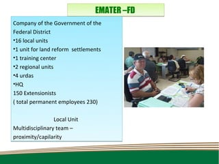 EMATER –FD
Company of the Government of the
Federal District
•16 local units
•1 unit for land reform settlements
•1 training center
•2 regional units
•4 urdas
•HQ
150 Extensionists
( total permanent employees 230)

                 Local Unit
Multidisciplinary team –
proximity/capilarity
 