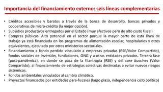 Importancia del financiamiento externo: seis líneas complementarias
• Créditos accesibles y baratos a través de la banca de desarrollo, bancos privados y
cooperativas de micro-crédito (la mejor opción).
• Subsidios productivos entregados por el Estado (muy efectivos pero de alto costo fiscal)
• Compras públicas. Alto potencial en el sector porque la mayor parte de esta línea de
trabajo ya está financiada en los programas de alimentación escolar, hospitalarios y otros
equivalentes, ejecutado por otros ministerios sectoriales.
• Financiamiento a fondo perdido vinculado a empresas privadas (RSE/Valor Compartido),
fondos sociales de inversión, fundaciones, ONG y a otras entidades privados. Tercera fase
(post-pandémica), en donde se pasa de la filantropía (RSE) y del core bussines (Valor
Compartido), al financiamiento de estrategias colectivas destinadas a evitar nuevos riesgos
sistémicos.
• Fondos ambientales vinculados al cambio climático.
• Proyectos financiados por entidades para-fiscales (largo plazo, independencia ciclo político)
 