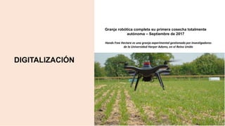 DIGITALIZACIÓN
Granja robótica completa su primera cosecha totalmente
autónoma – Septiembre de 2017
Hands Free Hectare es una granja experimental gestionada por investigadores
de la Universidad Harper Adams, en el Reino Unido
 