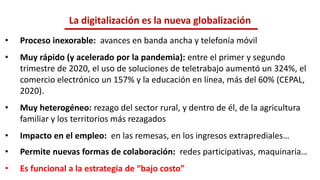 • Proceso inexorable: avances en banda ancha y telefonía móvil
• Muy rápido (y acelerado por la pandemia): entre el primer y segundo
trimestre de 2020, el uso de soluciones de teletrabajo aumentó un 324%, el
comercio electrónico un 157% y la educación en línea, más del 60% (CEPAL,
2020).
• Muy heterogéneo: rezago del sector rural, y dentro de él, de la agricultura
familiar y los territorios más rezagados
• Impacto en el empleo: en las remesas, en los ingresos extraprediales…
• Permite nuevas formas de colaboración: redes participativas, maquinaria…
• Es funcional a la estrategia de “bajo costo”
La digitalización es la nueva globalización
 