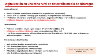 Digitalización en una zona rural de desarrollo medio de Nicaragua
Acceso a Internet
• Apenas 45% tiene acceso (según muestra 30 de 67 productores encuestados)
• Apenas 48 % usa las redes sociales (según muestra 32 de 67 productores encuestados)
• 67% Prefiere el horario de la tarde para comunicarse (según muestra 45 de 67 productores encuestados)
• 96% Estaría dispuesto a capacitarse por medio de Redes Sociales
Teléfono celular
• 7% tienen un teléfono celular, según censo de 274 productores (130 de 274)
• 38% tienen un teléfono inteligente, según censo productores, (50 de 130)
• 29 % de las mujeres tienen un teléfono celular según censo de productores (38 de 130) y solo 10% tienen un
teléfono inteligente (13 de 130).
Principales aspectos limitantes
• Mala señal de la red en la mayoría de las comunidades
• Falta de energía en algunas comunidades
• Aplicaciones cuyas versiones están desfasadas
• Dificultad de los productores de más edad para usar las aplicaciones
• Falta de teléfonos (especialmente inteligentes)
Fuente: Proyecto Blue Harvest Plus - CRS
Nicaragua, 2020
 