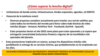 • Limitaciones de banda ancha: infraestructura, fondos especiales, agendas, rol MINTIC
• Potencial de la telefonía móvil:
• Diversos proyectos compiten actualmente para instalar una red de satélites que
cubra todos los territorios del mundo para llenar sobre todo brechas de redes
móviles (Kuiper - Amazon; PoitView Tech - Facebook; Starlink - SpaceX).
• Estos proyectos tienen el año 2022 como plazo para estar operando y se espera que
entregarán conectividad (soluciones finales) a algunas de las localidades más
apartadas del planeta.
• Estas prestaciones implicarán un avance, aunque los dispositivos móviles sólo
posibilitarán la entrega de un servicio mínimo, que probablemente se irá ampliando con
los años.
¿Cómo superar la brecha digital?
SOLUCIONES ENDÓGENAS (IICA-BID-MICROSOFT): IMPORTANTE PRESENCIA DE PROVEEDORES LOCALES DE
PEQUEÑA ESCALA (REDES COMUNITARIAS)
 