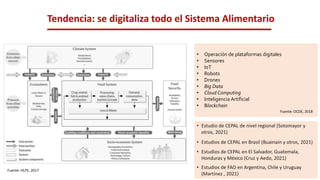 Tendencia: se digitaliza todo el Sistema Alimentario
• Estudio de CEPAL de nivel regional (Sotomayor y
otros, 2021)
• Estudios de CEPAL en Brasil (Buainain y otros, 2021)
• Estudios de CEPAL en El Salvador, Guatemala,
Honduras y México (Cruz y Aedo, 2021)
• Estudios de FAO en Argentina, Chile y Uruguay
(Martínez , 2021)
Fuente: HLPE, 2017
• Operación de plataformas digitales
• Sensores
• IoT
• Robots
• Drones
• Big Data
• Cloud Computing
• Inteligencia Artificial
• Blockchain
Fuente: OCDE, 2018
 