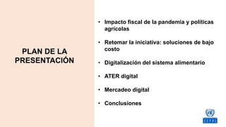 • Impacto fiscal de la pandemia y políticas
agrícolas
• Retomar la iniciativa: soluciones de bajo
costo
• Digitalización del sistema alimentario
• ATER digital
• Mercadeo digital
• Conclusiones
PLAN DE LA
PRESENTACIÓN
 