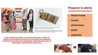 Preparar la oferta
• PRODUCTIVIDAD
• CALIDAD
• OPORTUNIDAD
• DISEÑO
• MARKETING
“CHILE, SUEÑOS DE CAMPO”: EJECUTADO POR INDAP E INACAP, EN
DONDE 54 ESTUDIANTES EN PRÁCTICA DE SEGUNDO AÑO DISEÑARON
ETIQUETAS PARA PRODUCTOS PROCESADOS, MONITOREADOS POR SUS
PROFESORES. EXPOSICIÓN DE FIN DE CICLO.
 