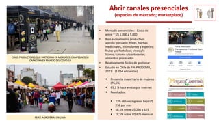 PERÚ: AGROFERIAS EN LIMA
CHILE: PRODUCTORES QUE PARTICIPAN EN MERCADOS CAMPESINOS SE
CAPACITAN EN MANEJO DEL COVID-19
Abrir canales presenciales
(espacios de mercado; marketplace)
• Mercado presenciales: Costo de
entre ~ US 1.000 a 5.000
• Bajo escalamiento productivo:
apícola; pecuario; flores, hierbas
medicinales, estimulantes y especies;
frutas y/o hortalizas; vinos y/o
licores; turismo y/o artesanías;
alimentos procesados
• Relativamente fáciles de gestionar
• Estudio en Chile de FIA-PRODEMU,
2021: (1.064 encuestas)
 Presencia mayoritaria de mujeres
(76,5%)
 65,1 % hace ventas por internet
 Resultados:
 23% obtuvo ingresos bajo U$
236 por mes
 58,5% entre U$ 236 y 625
 18,5% sobre U$ 625 mensual
 