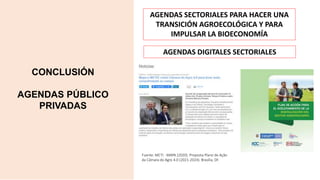 CONCLUSIÓN
AGENDAS PÚBLICO
PRIVADAS
Fuente: MCTI - MAPA (2020). Proposta Plano de Ação
da Câmara do Agro 4.0 (2021-2024). Brasília, DF.
AGENDAS SECTORIALES PARA HACER UNA
TRANSICIÓN AGROECOLÓGICA Y PARA
IMPULSAR LA BIOECONOMÍA
AGENDAS DIGITALES SECTORIALES
 