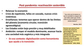 • Relanzar la economía
• Crisis de repetición, fallos en cascada, nuevas crisis
sistémicas
• Enseñanzas: tenemos que operar dentro de los límites
del planeta (economía circular, transición
agroecológica)
• Los Estados están bajo presión y muy debilitados
• Ambición: romper el modelo dominante, avanzar hacia
una sociedad más orgánica y más integrada
• En ese contexto: digitalización como herramienta
que ayuda a la transición
Post pandemia: reactivación sostenible
“Las crisis son la manera en
que la sociedad se asegura de
que todos sepan que ciertas
cosas no van a continuar de la
misma manera”
Baecker, 2013
Tenemos que avanzar hacia
modelos de producción
agroecológicos, esto es,
“agroecosistemas
diversificados, (que) imitan los
sistemas naturales tan
fielmente como sea posible
para mejorar la producción
sustentable y la
independencia” (FAO, 2018)
 