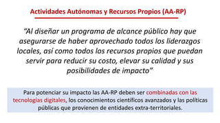 Actividades Autónomas y Recursos Propios (AA-RP)
“Al diseñar un programa de alcance público hay que
asegurarse de haber aprovechado todos los liderazgos
locales, así como todos los recursos propios que puedan
servir para reducir su costo, elevar su calidad y sus
posibilidades de impacto”
Para potenciar su impacto las AA-RP deben ser combinadas con las
tecnologías digitales, los conocimientos científicos avanzados y las políticas
públicas que provienen de entidades extra-territoriales.
 