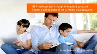 56 % utilisent leur smartphone autant qu’avant
                    l’achat d’une tablette et 19 % même plus qu’avant.
41% des Français possèdent déjà un smartphone et
25% des personnes interrogées déclarent avoir
l’intention d’en acheter un d’ici un an




                                          Etude Télécom 2012 de Deloitte
 
