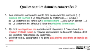 Atelier	portabilité	– mai	2019
10
1. Les personnes concernées ont le droit de recevoir les données (…)
qu'elles ont fournies à un responsable du traitement(…), lorsque :
a) Le traitement est fondé sur le consentement (…) ou sur un contrat (…)
b) Le traitement est effectué à l'aide de procédés automatisés.
(…)
3. Ce droit ne s'applique pas au traitement nécessaire à l'exécution d'une
mission d'intérêt public ou relevant de l'exercice de l'autorité publique dont
est investi le responsable du traitement.
4. Le droit visé au paragraphe 1 ne porte pas atteinte aux droits et libertés de
tiers.
Quelles sont les données concernées ?
 