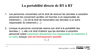 Atelier	portabilité	– mai	2019
14
La portabilité directe de RT à RT
1. Les personnes concernées ont le droit de recevoir les données à caractère
personnel les concernant qu'elles ont fournies à un responsable du
traitement (…) et ont le droit de transmettre ces données à un autre
responsable du traitement (…)
2. Lorsque la personne concernée exerce son droit à la portabilité des
données (…), elle a le droit d'obtenir que les données à caractère
personnel soient transmises directement d'un responsable du traitement à
un autre, lorsque cela est techniquement possible.
(…)
 