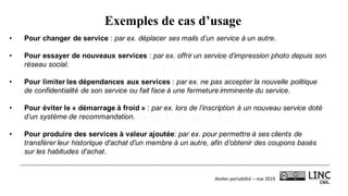 Atelier	portabilité	– mai	2019
Exemples de cas d’usage
• Pour changer de service : par ex. déplacer ses mails d’un service à un autre.
• Pour essayer de nouveaux services : par ex. offrir un service d'impression photo depuis son
réseau social.
• Pour limiter les dépendances aux services : par ex. ne pas accepter la nouvelle politique
de confidentialité de son service ou fait face à une fermeture imminente du service.
• Pour éviter le « démarrage à froid » : par ex. lors de l’inscription à un nouveau service doté
d’un système de recommandation.
• Pour produire des services à valeur ajoutée: par ex. pour permettre à ses clients de
transférer leur historique d'achat d'un membre à un autre, afin d’obtenir des coupons basés
sur les habitudes d'achat.
 