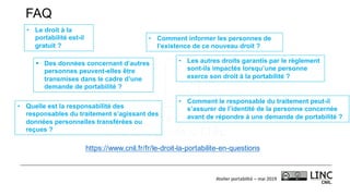 Atelier	portabilité	– mai	2019
§ Des données concernant d’autres
personnes peuvent-elles être
transmises dans le cadre d’une
demande de portabilité ?
• Quelle est la responsabilité des
responsables du traitement s’agissant des
données personnelles transférées ou
reçues ?
• Comment informer les personnes de
l’existence de ce nouveau droit ?
• Comment le responsable du traitement peut-il
s’assurer de l’identité de la personne concernée
avant de répondre à une demande de portabilité ?
• Le droit à la
portabilité est-il
gratuit ?
• Les autres droits garantis par le règlement
sont-ils impactés lorsqu’une personne
exerce son droit à la portabilité ?
https://www.cnil.fr/fr/le-droit-la-portabilite-en-questions
FAQ
 