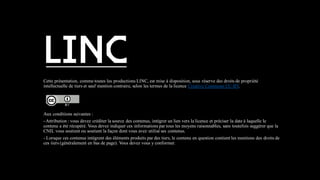 Cette présentation, comme toutes les productions LINC, est mise à disposition, sous réserve des droits de propriété
intellectuelle de tiers et sauf mention contraire, selon les termes de la licence Creative Commons CC-BY.
Aux conditions suivantes :
- Attribution : vous devez créditer la source des contenus, intégrer un lien vers la licence et préciser la date à laquelle le
contenu a été récupéré. Vous devez indiquer ces informations par tous les moyens raisonnables, sans toutefois suggérer que la
CNIL vous soutient ou soutient la façon dont vous avez utilisé ses contenus.
- Lorsque ces contenus intègrent des éléments produits par des tiers, le contenu en question contient les mentions des droits de
ces tiers (généralement en bas de page). Vous devez vous y conformer.
 