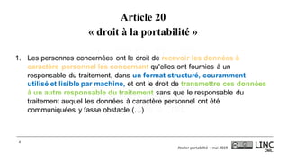 Atelier	portabilité	– mai	2019
4
Article 20
« droit à la portabilité »
1. Les personnes concernées ont le droit de recevoir les données à
caractère personnel les concernant qu'elles ont fournies à un
responsable du traitement, dans un format structuré, couramment
utilisé et lisible par machine, et ont le droit de transmettre ces données
à un autre responsable du traitement sans que le responsable du
traitement auquel les données à caractère personnel ont été
communiquées y fasse obstacle (…)
 