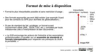 Atelier	portabilité	– mai	2019
7
Format de mise à disposition
• Format le plus interprétable possible et sans restriction d’usage ;
• Des formats appropriés peuvent déjà exister (par exemple Vcard
pour les contacts ou GPX pour données de géolocalisation) ;
• Si pas de standard de fait, privilégier un format ouvert
couramment utilisé (XML, JSON, CSV, etc.), complété par toute
métadonnée utile à l’interprétation et bien documenté ;
• « Le G29 encourage les acteurs de l’industrie et les associations
professionnelles à travailler sur un ensemble de standards et
formats interopérables pour respecter ces prérequis du droit à
la portabilité. »
Interprétable
(sémantique + syntaxe)
Image PDF
HTML ?
CSV
JSON
Ad hoc
- Vcard
- GPX
- M3U
- MBox
- iCal
- …..
 