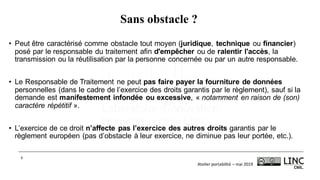 Atelier	portabilité	– mai	2019
8
Sans obstacle ?
• Peut être caractérisé comme obstacle tout moyen (juridique, technique ou financier)
posé par le responsable du traitement afin d'empêcher ou de ralentir l'accès, la
transmission ou la réutilisation par la personne concernée ou par un autre responsable.
• Le Responsable de Traitement ne peut pas faire payer la fourniture de données
personnelles (dans le cadre de l’exercice des droits garantis par le règlement), sauf si la
demande est manifestement infondée ou excessive, « notamment en raison de (son)
caractère répétitif ».
• L’exercice de ce droit n’affecte pas l’exercice des autres droits garantis par le
règlement européen (pas d’obstacle à leur exercice, ne diminue pas leur portée, etc.).
 