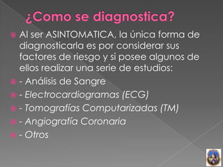  Al ser ASINTOMATICA, la única forma de
  diagnosticarla es por considerar sus
  factores de riesgo y si posee algunos de
  ellos realizar una serie de estudios:
 - Análisis de Sangre
 - Electrocardiogramas (ECG)
 - Tomografías Computarizadas (TM)
 - Angiografía Coronaria
 - Otros
 
