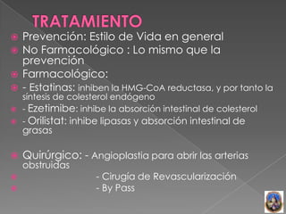  Prevención: Estilo de Vida en general
 No Farmacológico : Lo mismo que la
  prevención
 Farmacológico:
 - Estatinas: inhiben la HMG-CoA reductasa, y por tanto la
  síntesis de colesterol endógeno
 - Ezetimibe: inhibe la absorción intestinal de colesterol
 - Orilistat: inhibe lipasas y absorción intestinal de
    grasas

   Quirúrgico: - Angioplastia para abrir las arterias
    obstruidas
                   - Cirugía de Revascularización
                   - By Pass
 