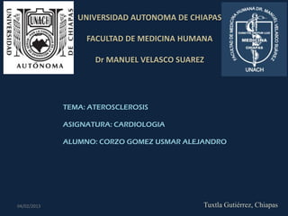 UNIVERSIDAD AUTONOMA DE CHIAPAS

                  FACULTAD DE MEDICINA HUMANA

                    Dr MANUEL VELASCO SUAREZ




             TEMA: ATEROSCLEROSIS

             ASIGNATURA: CARDIOLOGIA

             ALUMNO: CORZO GOMEZ USMAR ALEJANDRO




04/02/2013                                 Tuxtla Gutiérrez, Chiapas
 