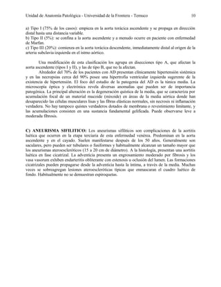Unidad de Anatomía Patológica - Universidad de la Frontera - Temuco

10

a) Tipo I (75% de los casos): empieza en la aorta torácica ascendente y se propaga en dirección
distal hasta una distancia variable.
b) Tipo II (5%): se confina a la aorta ascendente y a menudo ocurre en paciente con enfermedad
de Marfan.
c) Tipo III (20%): comienza en la aorta torácica descendente, inmediatamente distal al origen de la
arteria subclavia izquierda en el istmo aórtico.
Una modificación de esta clasificación los agrupa en disecciones tipo A, que afectan la
aorta ascendente (tipos I y II), y las de tipo B, que no la afectan.
Alrededor del 70% de los pacientes con AD presentan clínicamente hipertensión sistémica
y en las necropsias cerca del 90% posee una hipertrofia ventricular izquierda sugerente de la
existencia de hipertensión. El foco del estudio de la patogenia del AD es la túnica media. La
microscopía óptica y electrónica revela diversas anomalías que pueden ser de importancia
patogénica. La principal alteración es la degeneración quística de la media, que se caracteriza por
acumulación focal de un material mucoide (mixoide) en áreas de la media aórtica donde han
desaparecido las células musculares lisas y las fibras elásticas normales, sin necrosis ni inflamación
verdadera. No hay tampoco quistes verdaderos dotados de membrana o revestimiento limitante, y
las acumulaciones consisten en una sustancia fundamental gelificada. Puede observarse leve a
moderada fibrosis.
C) ANEURISMA SIFILITICO: Los aneurismas sifiliticos son complicaciones de la aortitis
luética que ocurren en la etapa terciaria de esta enfermedad venérea. Predominan en la aorta
ascendente y en el cayado. Suelen manifestarse después de los 50 años. Generalmente son
saculares, pero pueden ser tubulares o fusiformes y habitualmente alcanzan un tamaño mayor que
los aneurismas ateroescleróticos (15 a 20 cm de diámetro). A la histología, presentan una aortitis
luética en fase cicatrizal. La adventicia presenta un engrosamiento moderado por fibrosis y los
vasa vasorum exhiben endarteritis obliterante con estenosis u oclusión del lumen. Las formaciones
cicatrizales pueden propagarse desde la adventicia hasta la íntima, a través de la media. Muchas
veces se sobreagregan lesiones ateroescleróticas típicas que enmascaran el cuadro luético de
fondo. Habitualmente no se demuestran espiroquetas.

 